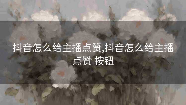 抖音怎么给主播点赞,抖音怎么给主播点赞 按钮 抖音怎么给主播点赞,抖音怎么给主播点赞 按钮