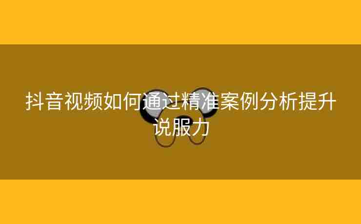 抖音视频如何通过精准案例分析提升说服力