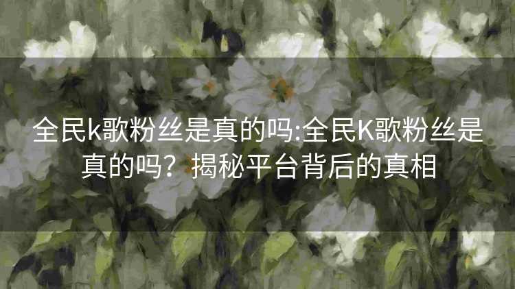 全民k歌粉丝是真的吗:全民K歌粉丝是真的吗?揭秘平台背后的真相 全民k歌粉丝是真的吗:全民K歌粉丝是真的吗?揭秘平台背后的真相