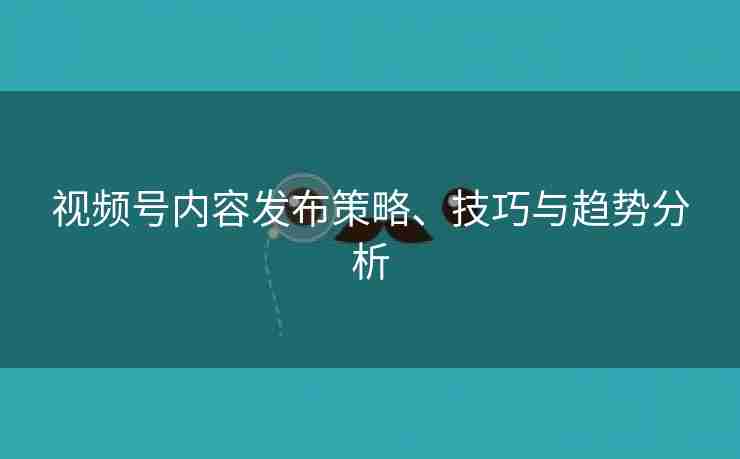 视频号内容发布策略、技巧与趋势分析