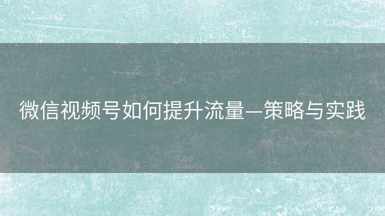 微信视频号如何提升流量—策略与实践 微信视频号如何提升流量—策略与实践