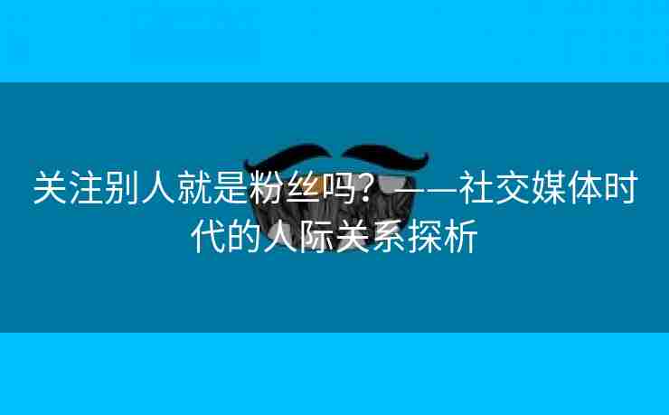 关注别人就是粉丝吗？——社交媒体时代的人际关系探析