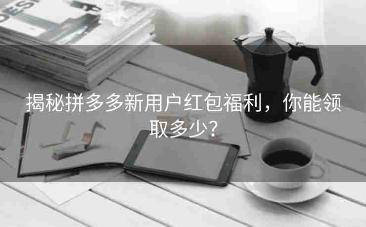 揭秘拼多多新用户红包福利，你能领取多少？