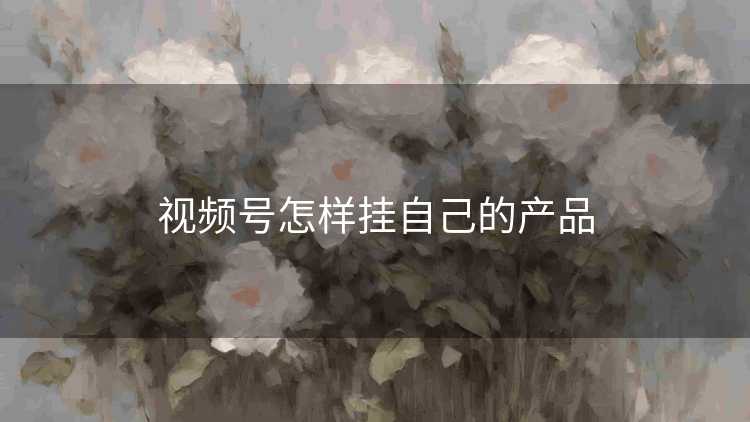 视频号怎样挂自己的产品 视频号怎样挂自己的产品