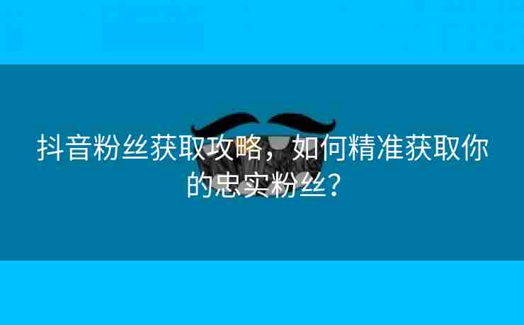 抖音粉丝获取攻略，如何精准获取你的忠实粉丝？