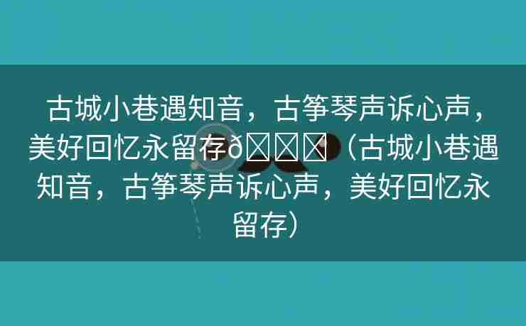 古城小巷遇知音，古筝琴声诉心声，美好回忆永留存🌈（古城小巷遇知音，古筝琴声诉心声，美好回忆永留存）