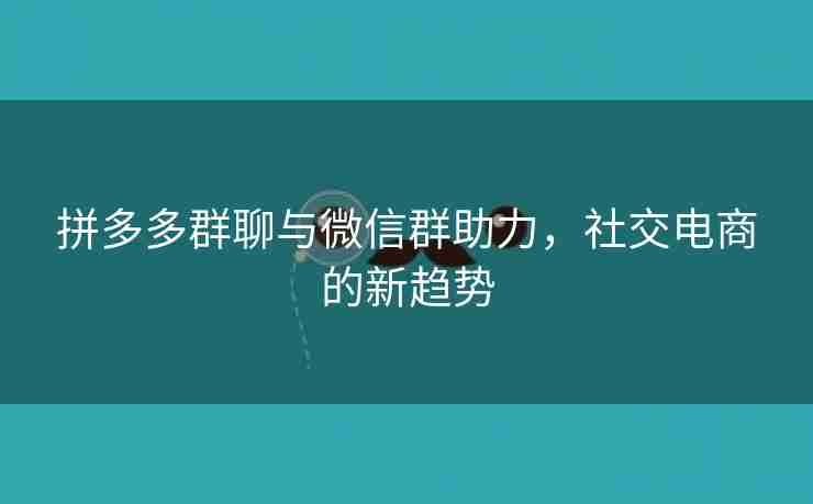 拼多多群聊与微信群助力，社交电商的新趋势