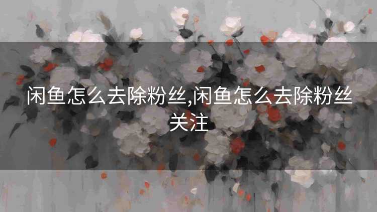 闲鱼怎么去除粉丝,闲鱼怎么去除粉丝关注 闲鱼怎么去除粉丝,闲鱼怎么去除粉丝关注