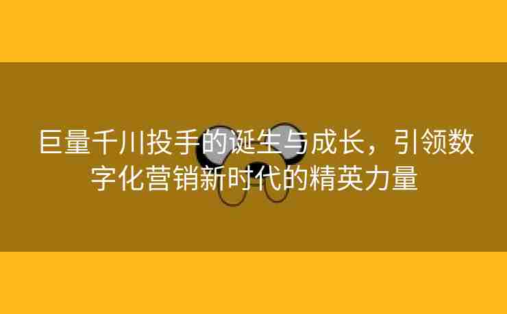 巨量千川投手的诞生与成长，引领数字化营销新时代的精英力量