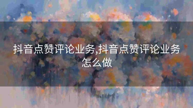 抖音点赞评论业务,抖音点赞评论业务怎么做 抖音点赞评论业务,抖音点赞评论业务怎么做