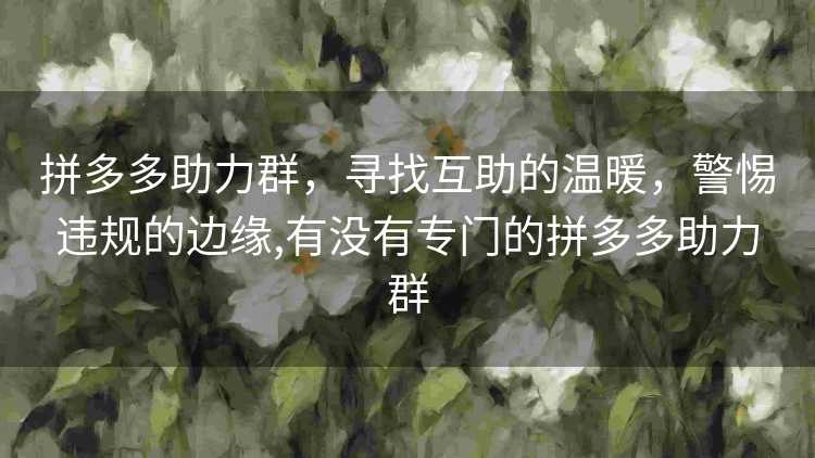 拼多多助力群,寻找互助的温暖,警惕违规的边缘,有没有专门的拼多多助力群 拼多多助力群,寻找互助的温暖,警惕违规的边缘,有没有专门的拼多多助力群