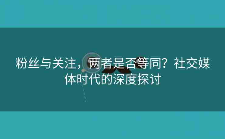 粉丝与关注，两者是否等同？社交媒体时代的深度探讨