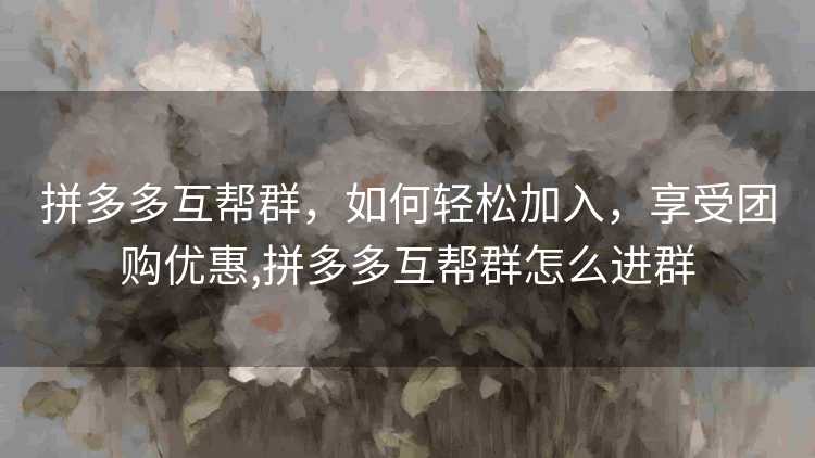 拼多多互帮群,如何轻松加入,享受团购优惠,拼多多互帮群怎么进群 拼多多互帮群,如何轻松加入,享受团购优惠,拼多多互帮群怎么进群