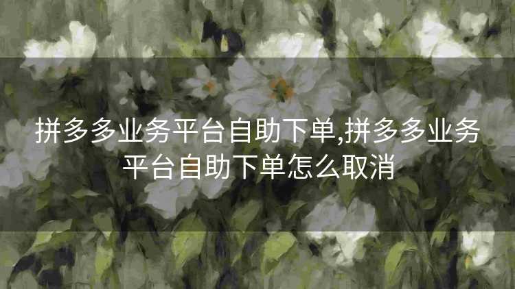 拼多多业务平台自助下单,拼多多业务平台自助下单怎么取消 拼多多业务平台自助下单,拼多多业务平台自助下单怎么取消