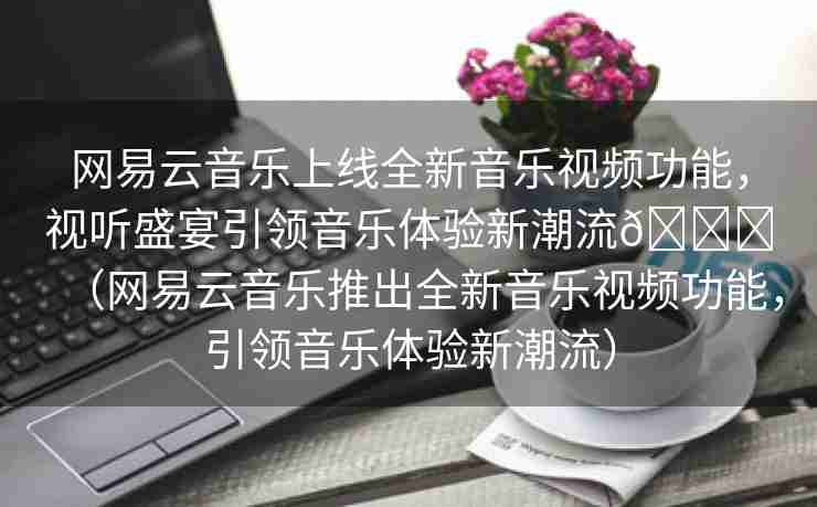 网易云音乐上线全新音乐视频功能，视听盛宴引领音乐体验新潮流🌈（网易云音乐推出全新音乐视频功能，引领音乐体验新潮流）