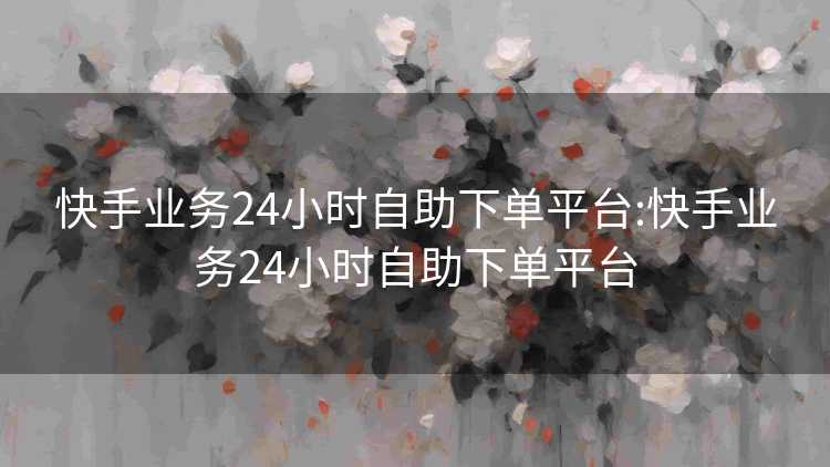 快手业务24小时自助下单平台:快手业务24小时自助下单平台