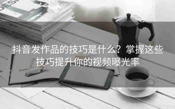 抖音发作品的技巧是什么？掌握这些技巧提升你的视频曝光率