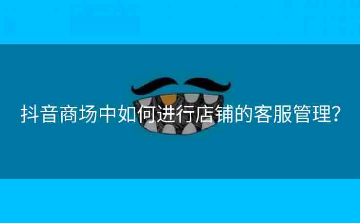 抖音商场中如何进行店铺的客服管理？