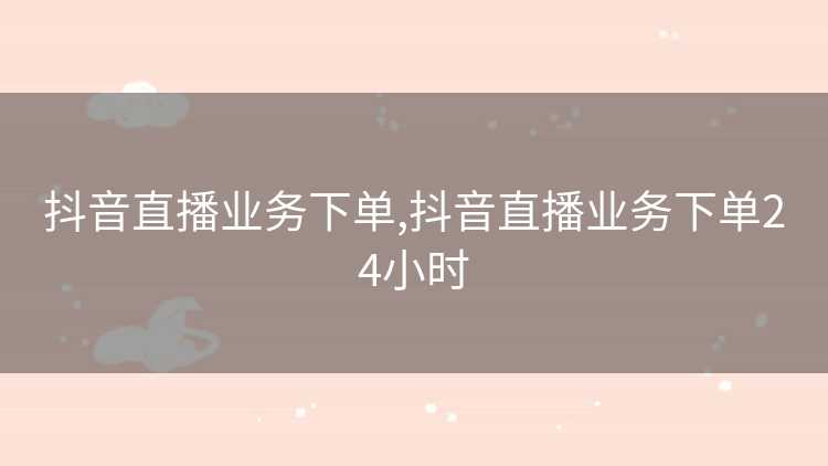 抖音直播业务下单,抖音直播业务下单24小时 抖音直播业务下单,抖音直播业务下单24小时