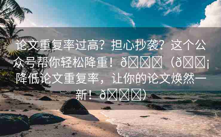 论文重复率过高？担心抄袭？这个公众号帮你轻松降重！🌈（💡降低论文重复率，让你的论文焕然一新！🎉）