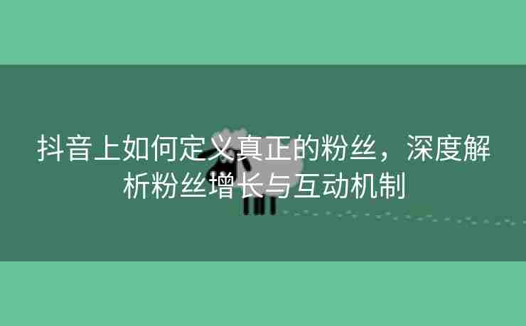 抖音上如何定义真正的粉丝，深度解析粉丝增长与互动机制