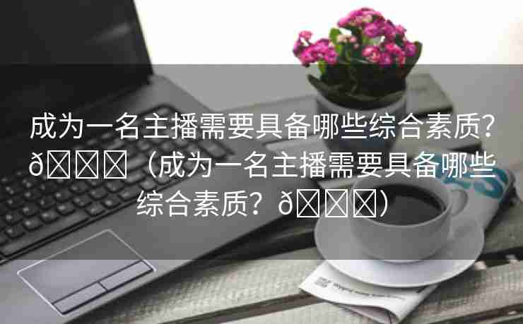 成为一名主播需要具备哪些综合素质？🌈（成为一名主播需要具备哪些综合素质？🌈）