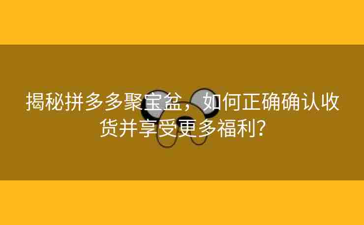 揭秘拼多多聚宝盆，如何正确确认收货并享受更多福利？