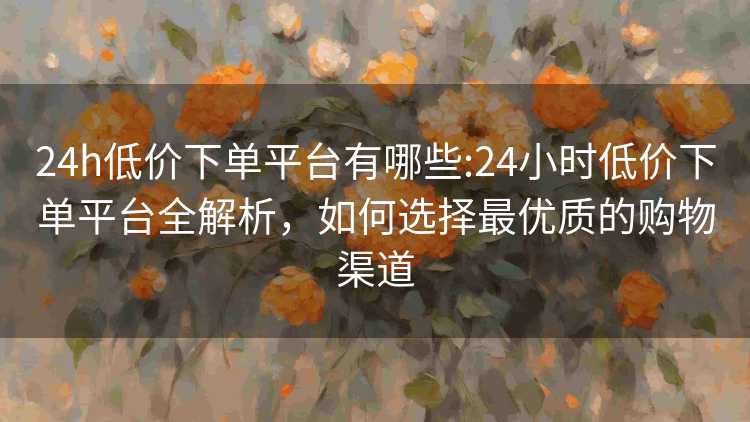 24h低价下单平台有哪些:24小时低价下单平台全解析,如何选择最优质的购物渠道 24h低价下单平台有哪些:24小时低价下单平台全解析,如何选择最优质的购物渠道