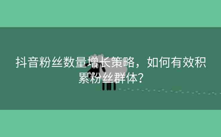 抖音粉丝数量增长策略，如何有效积累粉丝群体？