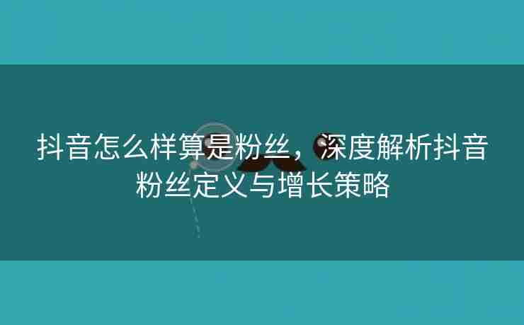 抖音怎么样算是粉丝，深度解析抖音粉丝定义与增长策略