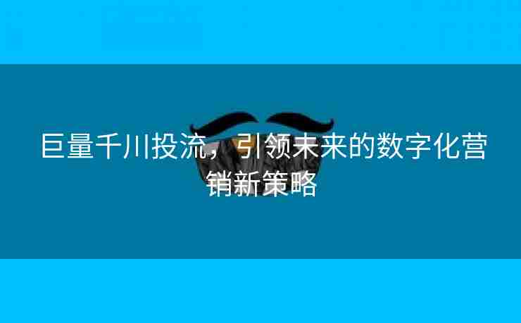 巨量千川投流，引领未来的数字化营销新策略