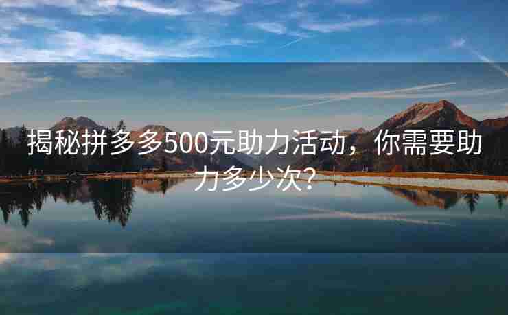 揭秘拼多多500元助力活动，你需要助力多少次？