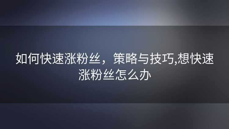 如何快速涨粉丝,策略与技巧,想快速涨粉丝怎么办 如何快速涨粉丝,策略与技巧,想快速涨粉丝怎么办