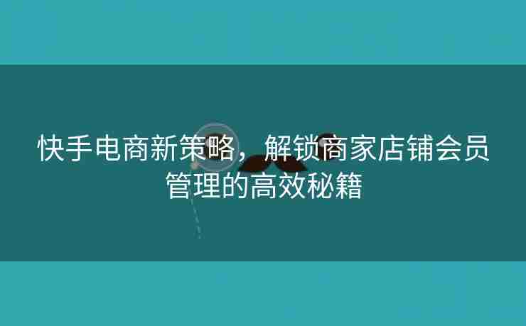 快手电商新策略，解锁商家店铺会员管理的高效秘籍