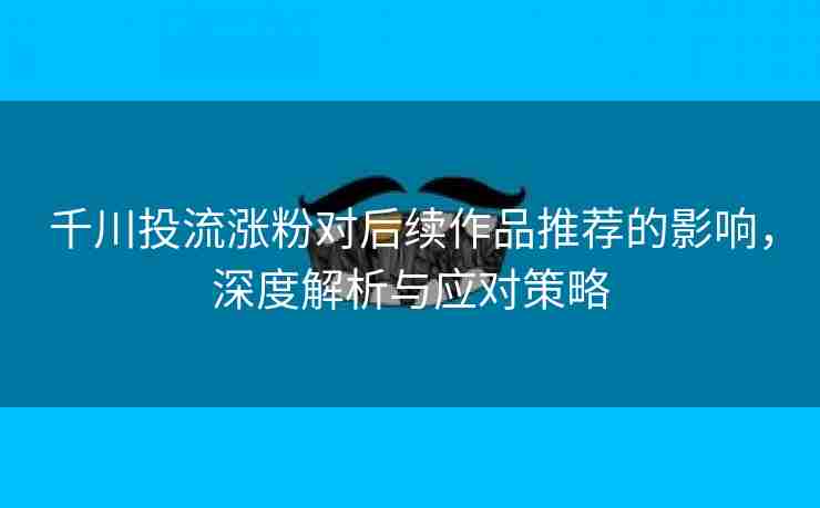 千川投流涨粉对后续作品推荐的影响，深度解析与应对策略