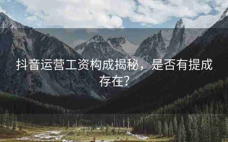 抖音运营工资构成揭秘，是否有提成存在？