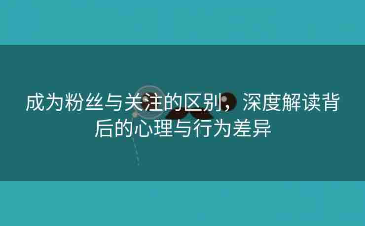 成为粉丝与关注的区别，深度解读背后的心理与行为差异