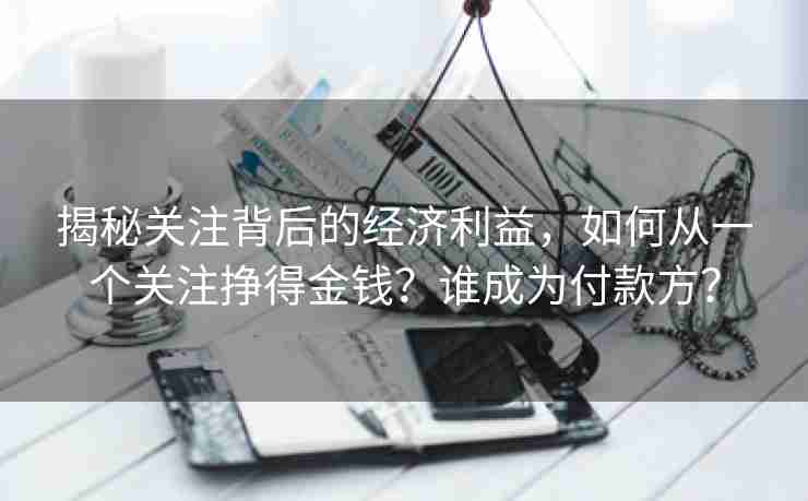 揭秘关注背后的经济利益，如何从一个关注挣得金钱？谁成为付款方？