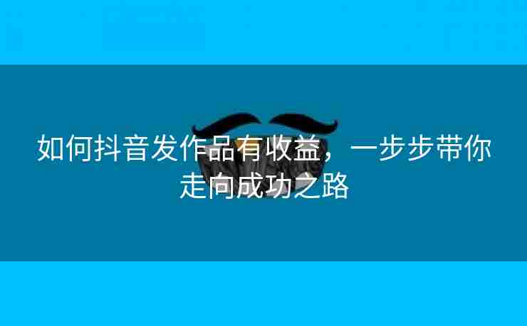 如何抖音发作品有收益，一步步带你走向成功之路