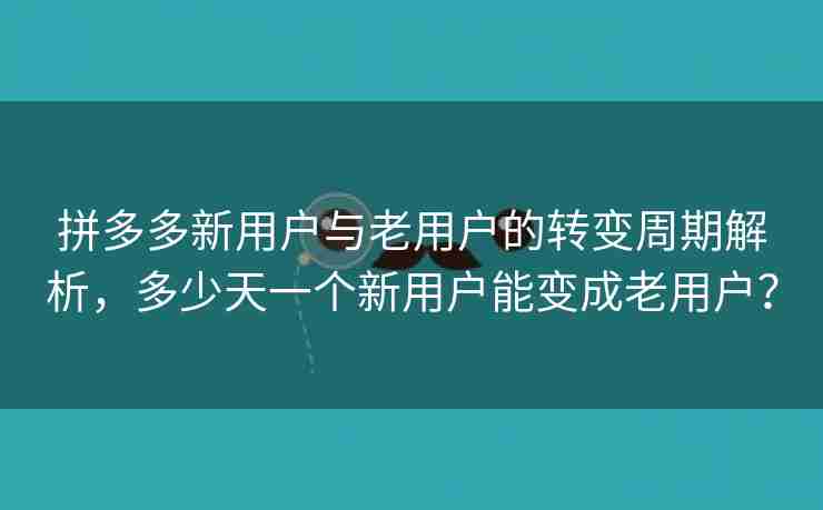 拼多多新用户与老用户的转变周期解析，多少天一个新用户能变成老用户？