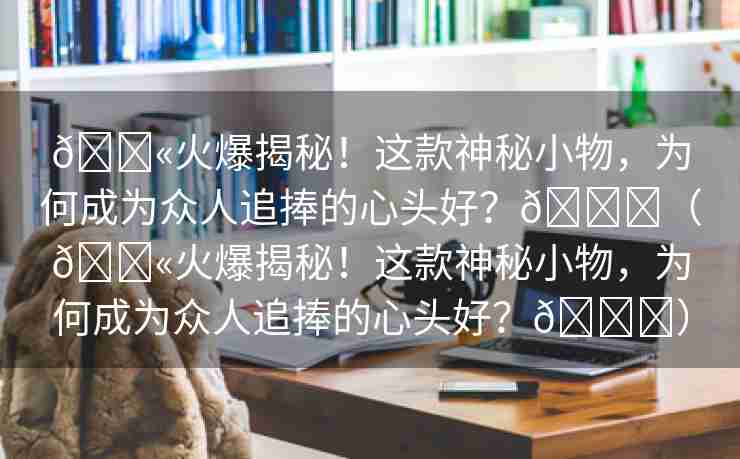 💫火爆揭秘！这款神秘小物，为何成为众人追捧的心头好？🌈（💫火爆揭秘！这款神秘小物，为何成为众人追捧的心头好？🌈）