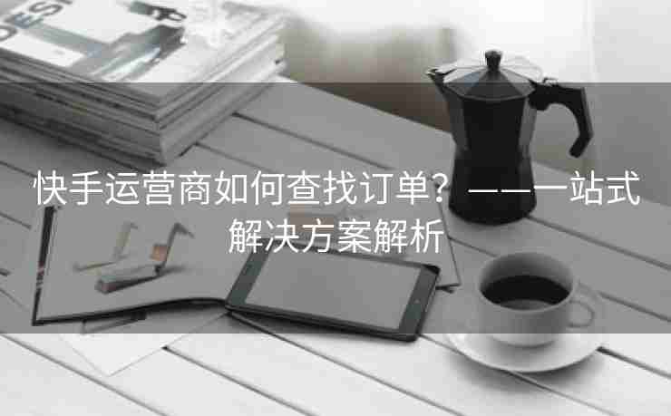 快手运营商如何查找订单？——一站式解决方案解析