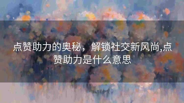点赞助力的奥秘,解锁社交新风尚,点赞助力是什么意思 点赞助力的奥秘,解锁社交新风尚,点赞助力是什么意思