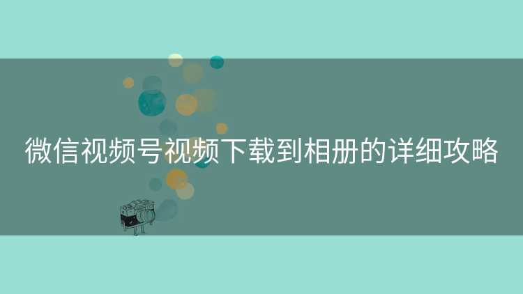 微信视频号视频下载到相册的详细攻略 微信视频号视频下载到相册的详细攻略