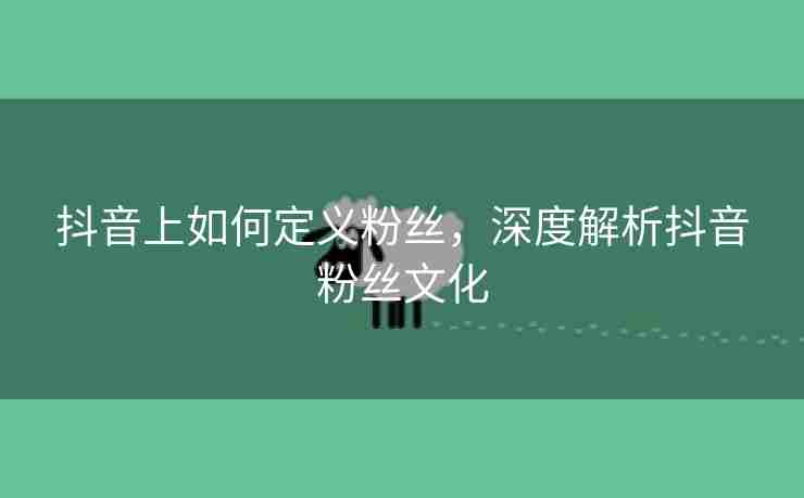 抖音上如何定义粉丝，深度解析抖音粉丝文化