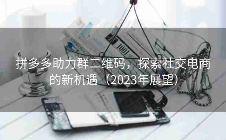 拼多多助力群二维码，探索社交电商的新机遇（2023年展望）