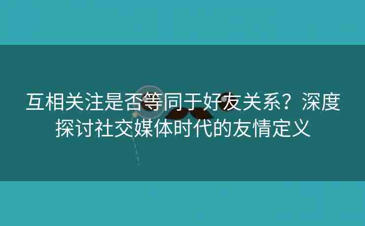 互相关注是否等同于好友关系？深度探讨社交媒体时代的友情定义