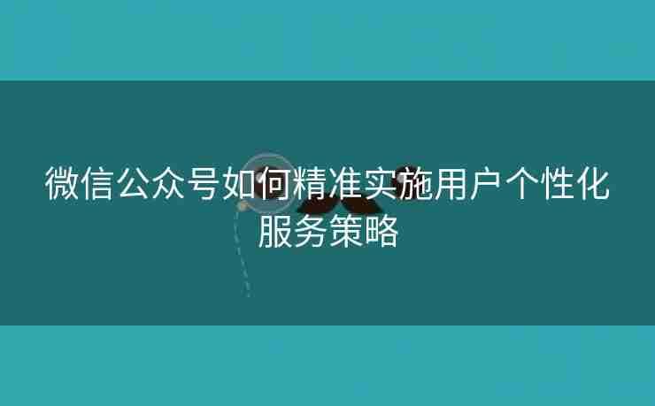 微信公众号如何精准实施用户个性化服务策略