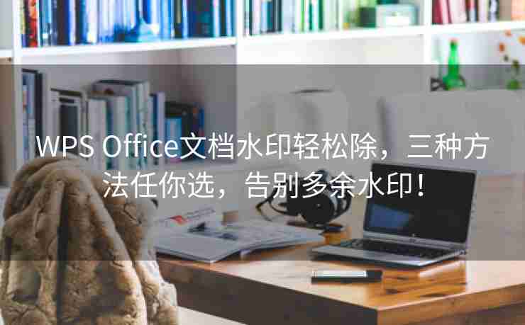 WPS Office文档水印轻松除，三种方法任你选，告别多余水印！