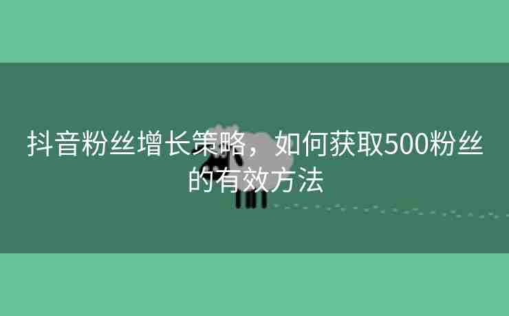 抖音粉丝增长策略，如何获取500粉丝的有效方法